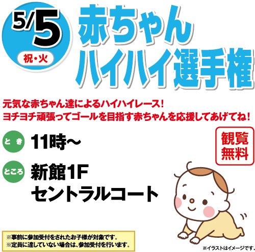 5/5(祝・火)「赤ちゃんハイハイ選手権」観覧無料 元気な赤ちゃん達によるハイハイレース！ヨチヨチ頑張ってゴールを目指す赤ちゃんを応援してあげてね！　とき：11時～　ところ：新館1Fセントラルコート　※事前に参加受付をされたお子様が対象です。※定員に達していない場合は、参加受付を行います。