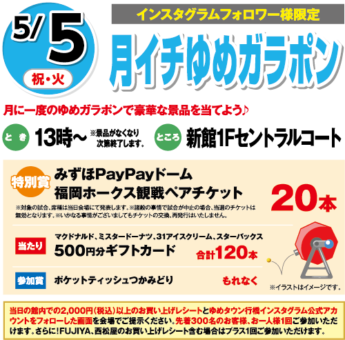 5/5(祝・火)[インスタグラムフォロワー様限定]「月イチゆめガラポン」月に一度のゆめガラポンで豪華な景品を当てよう♪　とき：13時～※景品がなくなり次第終了します。　ところ：新館1Fセントラルコート　特別賞：みずほPayPayドーム福岡ホークス観戦ペアチケット20本 ※対象の試合、席種は当日会場にて発表します。※諸般の事情で試合が中止の場合、当選のチケットは無効となります。※いかなる事情がございましてもチケットの交換、再発行はいたしません。　当たり：マクドナルド、ミスタードーナツ、31アイスクリーム、スターバックス500円分ギフトカード合計120本　参加賞：ポケットティッシュつかみどりもれなく　当日の館内での2,000円（税込）以上のお買い上げレシートとゆめタウン行橋インスタグラム公式アカウントをフォローした画面を会場でご提示ください。先着300名のお客様、お一人様1回ご参加いただけます。さらに！FUJIYA、西松屋のお買い上げレシート含む場合はプラス１回ご参加いただけます。