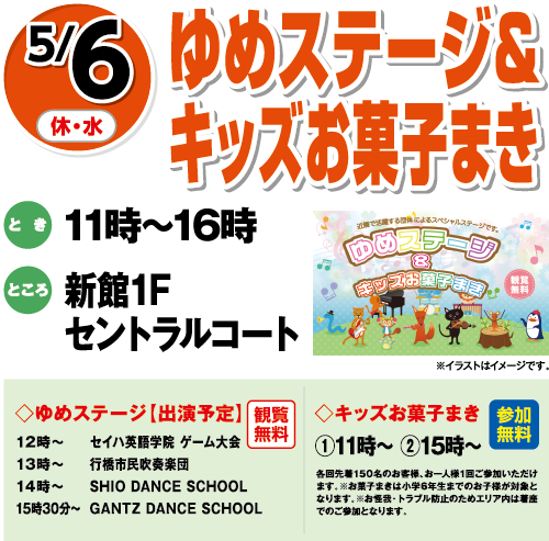 5/6(休・水)「ゆめステージ＆キッズお菓子まき」　とき：11時～16時　ところ：新館1Fセントラルコート ◇ゆめステージ【出演予定】観覧無料 12時～セイハ英語学院 ゲーム大会13時～行橋市民吹奏楽団14時～SHIO DANCE SCHOOL15時30分～GANTZ DANCE SCHOOL ◇キッズお菓子まき 参加無料　①11時～ ②15時～　各回先着150名のお客様、お一人様1回ご参加いただけます。※お菓子まきは小学6年生までのお子様が対象となります。※お怪我・トラブル防止のためエリア内は着座でのご参加となります。