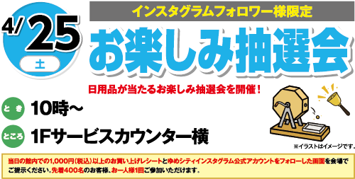 4/25(土)[インスタグラムフォロワー様限定]「お楽しみ抽選会」日用品が当たるお楽しみ抽選会を開催！　とき：10時～　ところ：1Fサービスカウンター横　当日の館内での1,000円（税込）以上のお買い上げレシートとゆめシティインスタグラム公式アカウントをフォローした画面を会場でご提示ください。先着400名のお客様、お一人様1回ご参加いただけます。