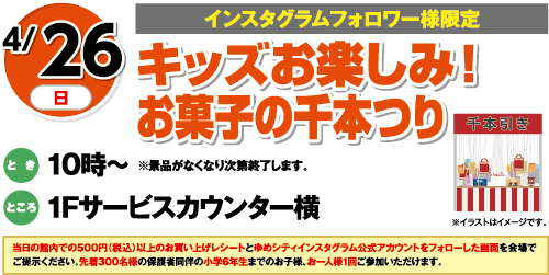 4/26(日)[インスタグラムフォロワー様限定]「キッズお楽しみ！お菓子の千本つり」とき：10時～※景品がなくなり次第終了します。　ところ：1Fサービスカウンター横　当日の館内での500円（税込）以上のお買い上げレシートとゆめシティインスタグラム公式アカウントをフォローした画面を会場でご提示ください。先着300名様の保護者同伴の小学6年生までのお子様、お一人様1回ご参加いただけます。