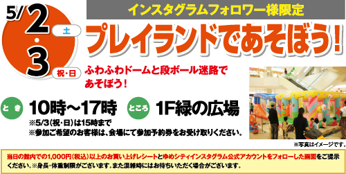 5/2(土)・3(祝・日)[インスタグラムフォロワー様限定]「プレイランドであそぼう！」ふわふわドームと段ボール迷路であそぼう！　とき：10時～17時 ※5/3（祝・日）は15時まで※参加ご希望のお客様は、会場にて参加予約券をお受け取りください。　ところ：1F緑の広場　当日の館内での1,000円（税込）以上のお買い上げレシートとゆめシティインスタグラム公式アカウントをフォローした画面をご提示ください。※身長・体重制限がございます。また混雑時にはお待ちいただく場合がございます。