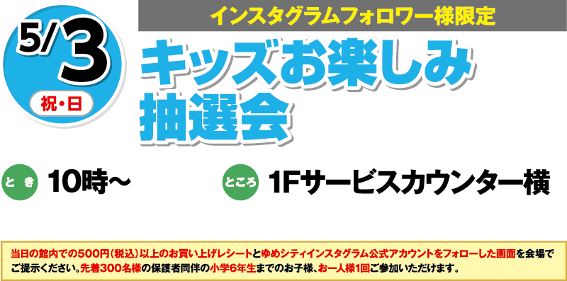 5/3(祝・日)[インスタグラムフォロワー様限定]「キッズお楽しみ抽選会」　とき：10時～　ところ：1Fサービスカウンター横　当日の館内での500円（税込）以上のお買い上げレシートとゆめシティインスタグラム公式アカウントをフォローした画面を会場でご提示ください。先着300名様の保護者同伴の小学6年生までのお子様、お一人様1回ご参加いただけます。