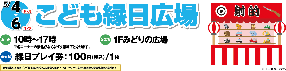 5/4(祝・月)～5/6(休・水)「こども縁日広場」　とき：10時～17時※各コーナーの景品がなくなり次第終了となります。　ところ：1Fみどりの広場　参加料：縁日プレイ券：100円（税込）/1枚　会場受付にて縁日プレイ券を購入のうえ、ご参加ください。※各コーナーによって縁日券の必要枚数が異なります。