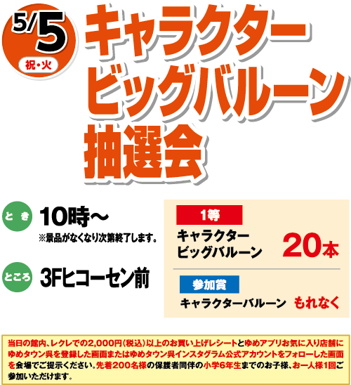 5/5(祝・火)「キャラクタービッグバルーン抽選会」　とき：10時～※景品がなくなり次第終了します。　ところ：3Fヒコーセン前　1等：キャラクタービッグバルーン20本　参加賞：キャラクターバルーンもれなく　当日の館内、レクレでの2,000円（税込）以上のお買い上げレシートとゆめアプリお気に入り店舗にゆめタウン呉を登録した画面またはゆめタウン呉インスタグラム公式アカウントをフォローした画面を会場でご提示ください。先着200名様の保護者同伴の小学6年生までのお子様、お一人様１回ご参加いただけます。