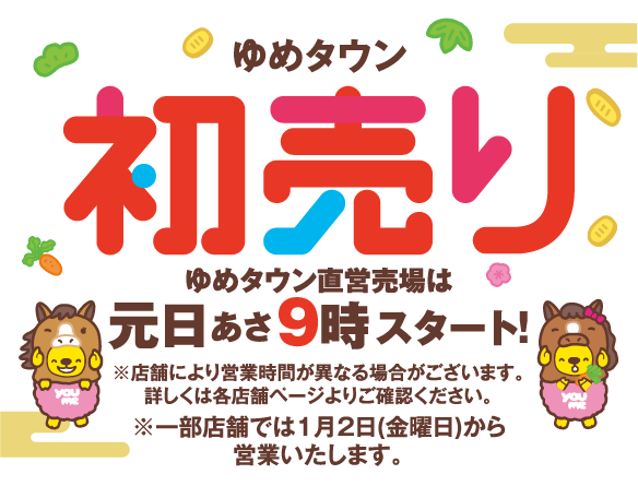 ゆめタウン初売り ゆめタウン直営売場は元日あさ9時スタート! ※店舗により営業時間が異なる場合がございます。詳しくは各店舗ページよりご確認ください。※一部店舗では1月2日(金曜日)から営業いたします。
