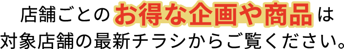 店舗ごとのお得な企画や商品は対象店舗の最新チラシからご覧ください。