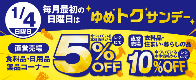 1月4日(日曜日) 毎月最初の日曜日はゆめトクサンデー [直営売場]食料品・日用品 薬品コーナー 今ついている本体価格からレジにて5%OFF [直営売場]衣料品・住まい・暮らしの品 今ついている本体価格からレジにて10%OFF