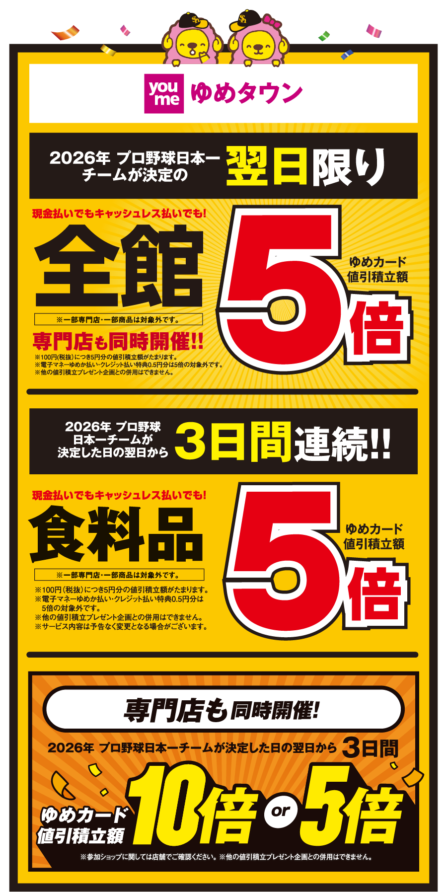 【ゆめタウン】[2026年 プロ野球日本一チームが決定の翌日限り]現金払いでもキャッシュレス払いでも！全館※一部専門店・一部商品は対象外です。 ゆめカード値引積立額5倍 専門店も同時開催！！※100円(税抜)につき5円分の値引積立額がたまります。※電子マネーゆめか払い・クレジット払い特典0.5円分は5倍の対象外です。※他の値引積立プレゼント企画との併用はできません。 [2026年 プロ野球日本一チームが決定した日の翌日から3日間連続!!]現金払いでもキャッシュレス払いでも！食料品※一部専門店・一部商品は対象外です。 ゆめカード値引積立額5倍 ※100円（税抜）につき5円分の値引積立額がたまります。※電子マネーゆめか払い・クレジット払い特典0.5円分は5倍の対象外です。※他の値引積立プレゼント企画との併用はできません。※サービス内容は予告なく変更となる場合がございます。 【専門店も同時開催!】[2026年 プロ野球日本一チームが決定した日の翌日から3日間] ゆめカード値引積立額10倍or5倍 ※参加ショップに関しては店舗でご確認ください。 ※他の値引積立プレゼント企画との併用はできません。