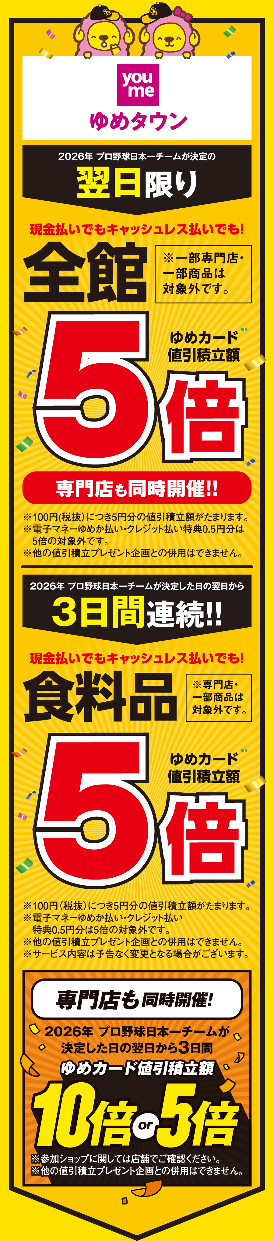 【ゆめタウン】[2026年 プロ野球日本一チームが決定の翌日限り]現金払いでもキャッシュレス払いでも！全館※一部専門店・一部商品は対象外です。 ゆめカード値引積立額5倍 専門店も同時開催！！※100円(税抜)につき5円分の値引積立額がたまります。※電子マネーゆめか払い・クレジット払い特典0.5円分は5倍の対象外です。※他の値引積立プレゼント企画との併用はできません。 [2026年 プロ野球日本一チームが決定した日の翌日から3日間連続!!]現金払いでもキャッシュレス払いでも！食料品※一部専門店・一部商品は対象外です。 ゆめカード値引積立額5倍 ※100円（税抜）につき5円分の値引積立額がたまります。※電子マネーゆめか払い・クレジット払い特典0.5円分は5倍の対象外です。※他の値引積立プレゼント企画との併用はできません。※サービス内容は予告なく変更となる場合がございます。 【専門店も同時開催!】[2026年 プロ野球日本一チームが決定した日の翌日から3日間] ゆめカード値引積立額10倍or5倍 ※参加ショップに関しては店舗でご確認ください。 ※他の値引積立プレゼント企画との併用はできません。