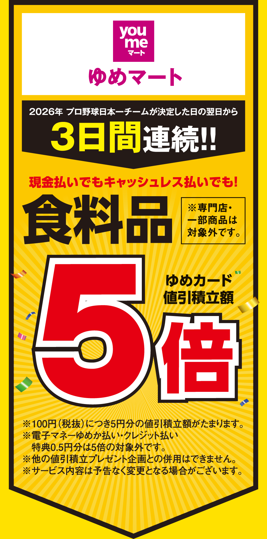 【ゆめマート】[2026年 プロ野球日本一チームが決定した日の翌日から3日間連続!!] 現金払いでもキャッシュレス払いでも！食料品※一部専門店・一部商品は対象外です。 ゆめカード値引積立額5倍 ※100円（税抜）につき5円分の値引積立額がたまります。※電子マネーゆめか払い・クレジット払い特典0.5円分は5倍の対象外です。※他の値引積立プレゼント企画との併用はできません。※サービス内容は予告なく変更となる場合がございます。