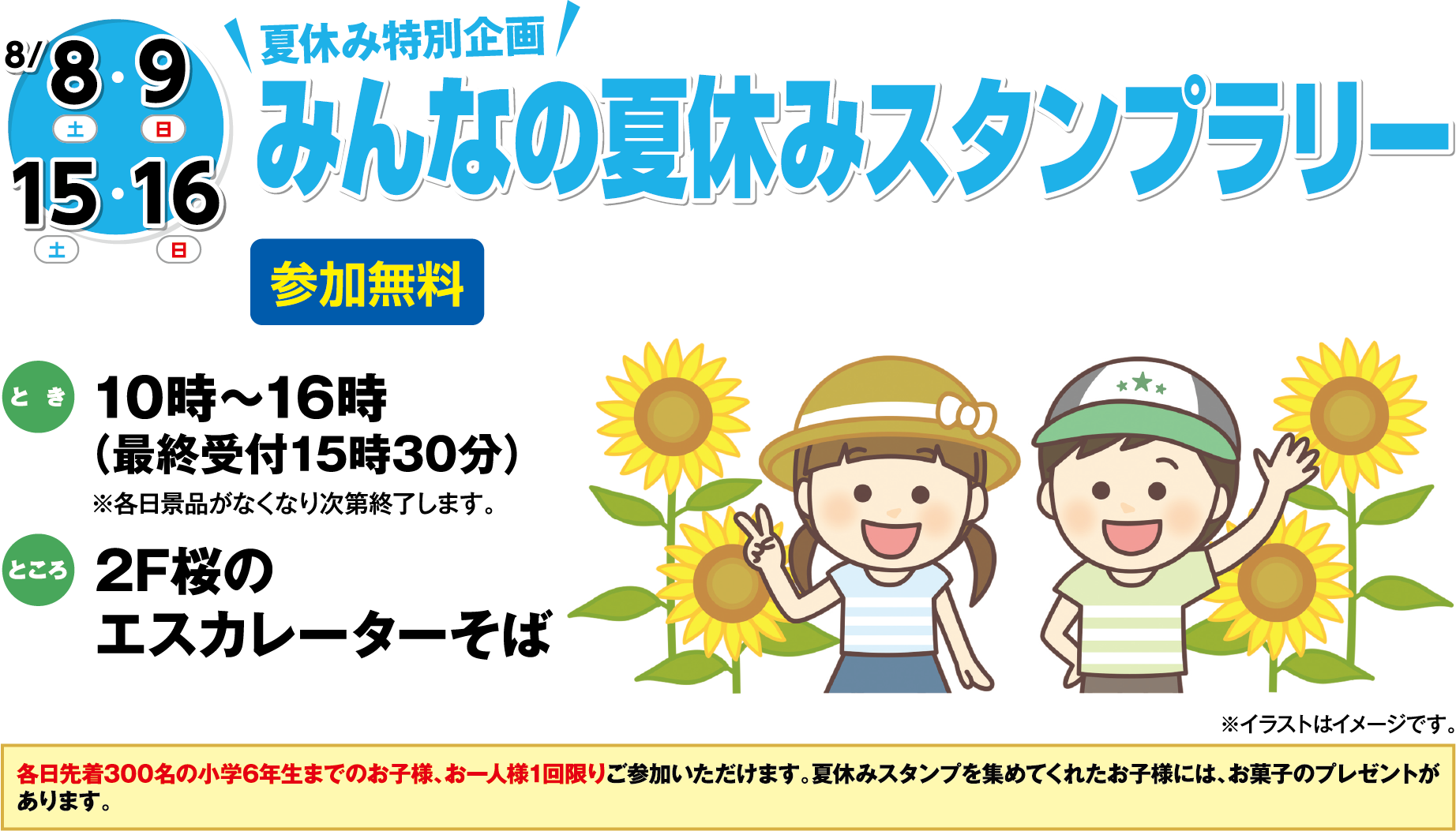 8月8日(土曜日)・9日(日曜日)・15日(土曜日)・16日(日曜日) 夏休み特別企画 みんなの夏休みスタンプラリー 参加無料 とき 10時～16時（最終受付15時30分）※各日景品がなくなり次第終了します。 ところ 2F桜のエスカレーターそば