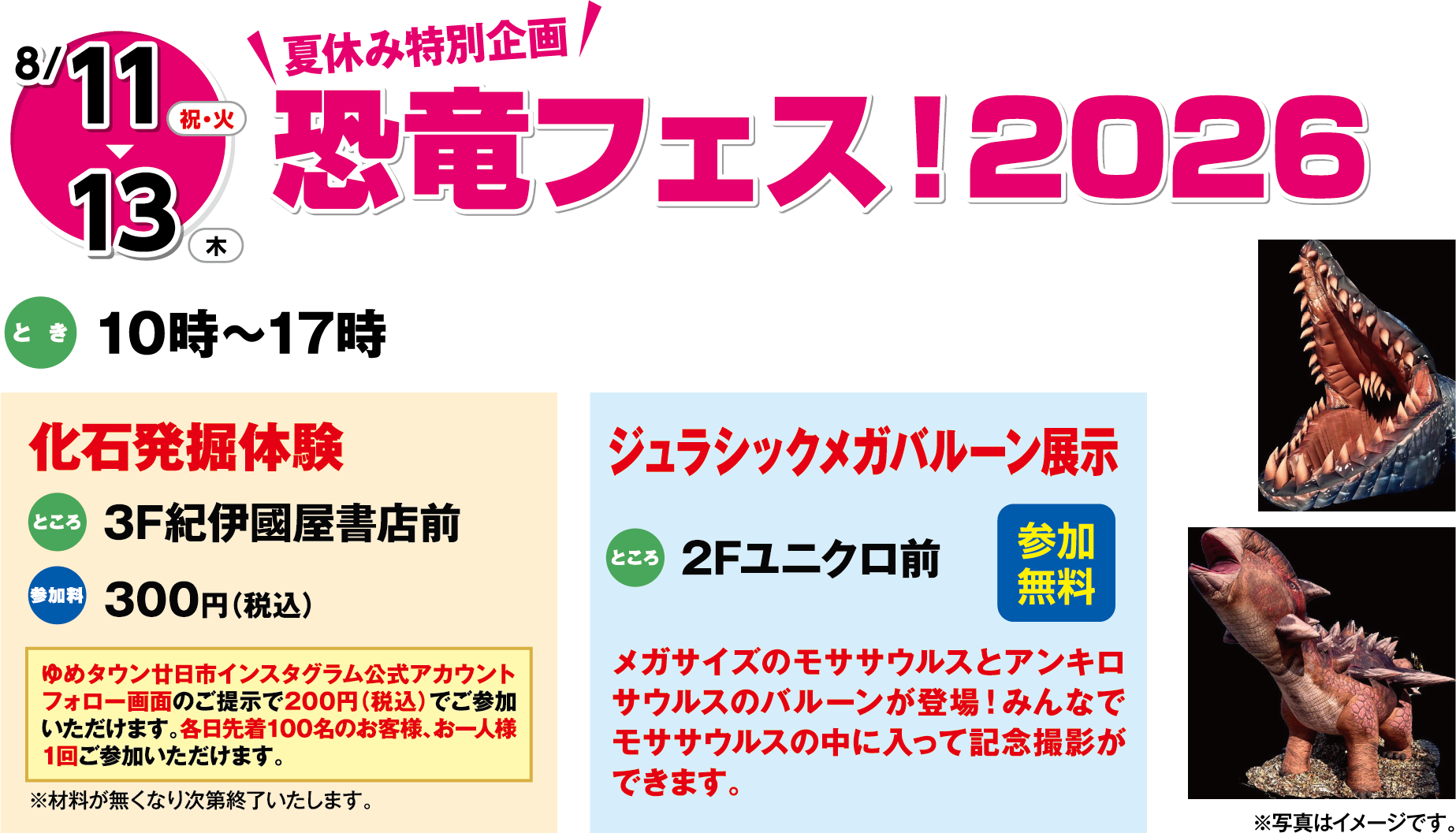 8月11日(金曜日)～13日(月曜日) 夏休み特別企画 恐竜フェス！2026 とき 10時～17時 化石発掘体験 ところ 3F紀伊國屋書店前 参加料 300円（税込）※材料が無くなり次第終了いたします。 ジュラシックメガバルーン展示 ところ 2Fユニクロ前 メガサイズのモササウルスとアンキロサウルスのバルーンが登場！みんなでモササウルスの中に入って記念撮影ができます。