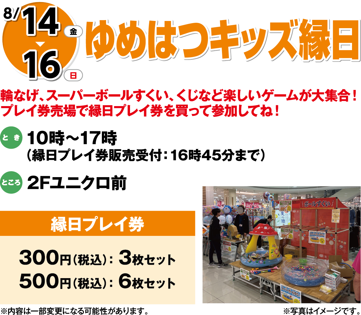 8月14日(木曜日)～16日(日曜日) ゆめはつキッズ縁日 輪なげ、スーパーボールすくい、くじなど楽しいゲームが大集合！プレイ券売場で縁日プレイ券を買って参加してね！ とき 10時～17時  (縁日プレイ券販売受付：16時45分まで) ところ 2Fユニクロ前 縁日プレイ券 300円 (税込)： 3枚セット 500円 (税込)： 6枚セット