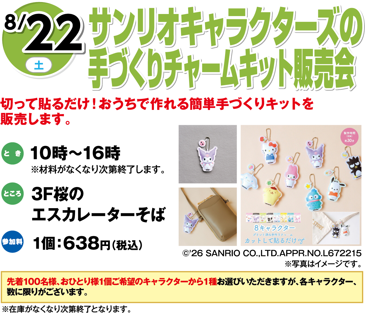 8月22日(土曜日) サンリオキャラクターズの手づくりチャームキット販売会 切って貼るだけ！おうちで作れる簡単手づくりキットを販売します。 とき 10時～16時 ※材料がなくなり次第終了します。 ところ3F桜のエスカレーターそば 参加料 1個：638円 (税込)