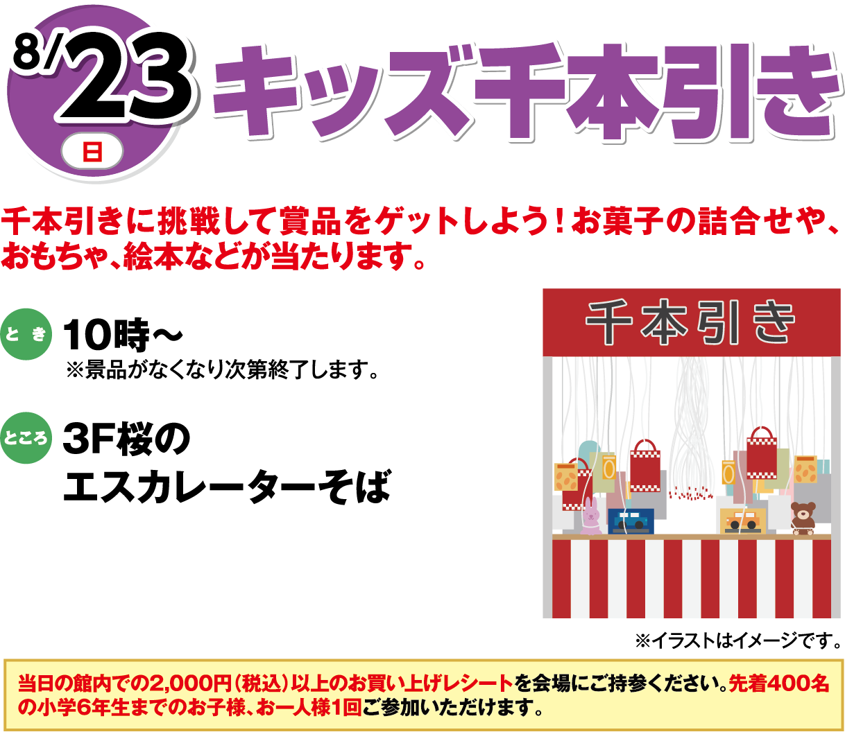 8月23日(日曜日) キッズ千本引き 千本引きに挑戦して賞品をゲットしよう！お菓子の詰合せや、おもちゃ、絵本などが当たります。 とき 10時～ ※景品がなくなり次第終了します。 ところ 3F桜のエスカレーターそば