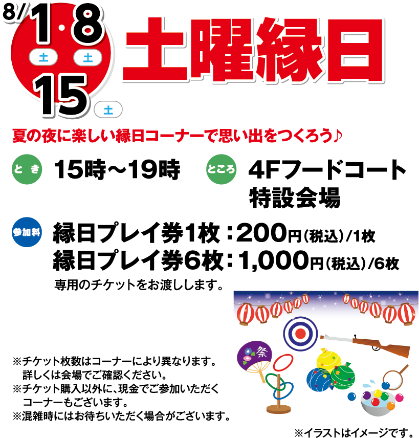 8月1日(土曜日)・8日(土曜日)・ 15日(土曜日) 土曜縁日 夏の夜に楽しい縁日コーナーで思い出をつくろう♪ とき 15時～19時 ところ 4Fフードコート特設会場 参加料 縁日プレイ券1枚：200円（税込）/1枚 縁日プレイ券6枚：1,000円（税込）/6枚 専用のチケットをお渡しします。