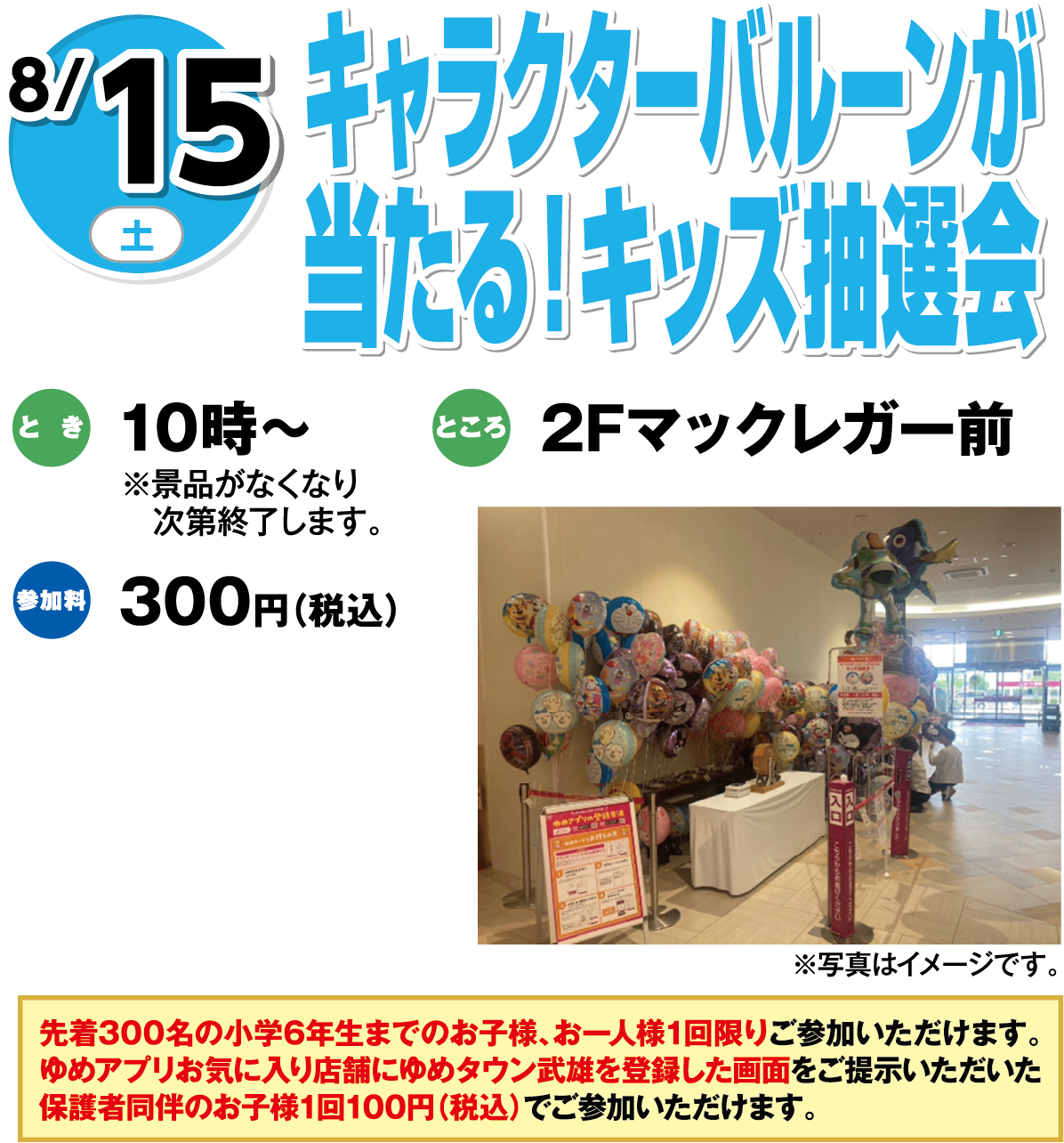 8月15日(土曜日) 夏休み特別企画 夏のキッズ抽選会 とき 10時～ ※景品がなくなり次第終了します。 ところ 2Fマックレガー前 