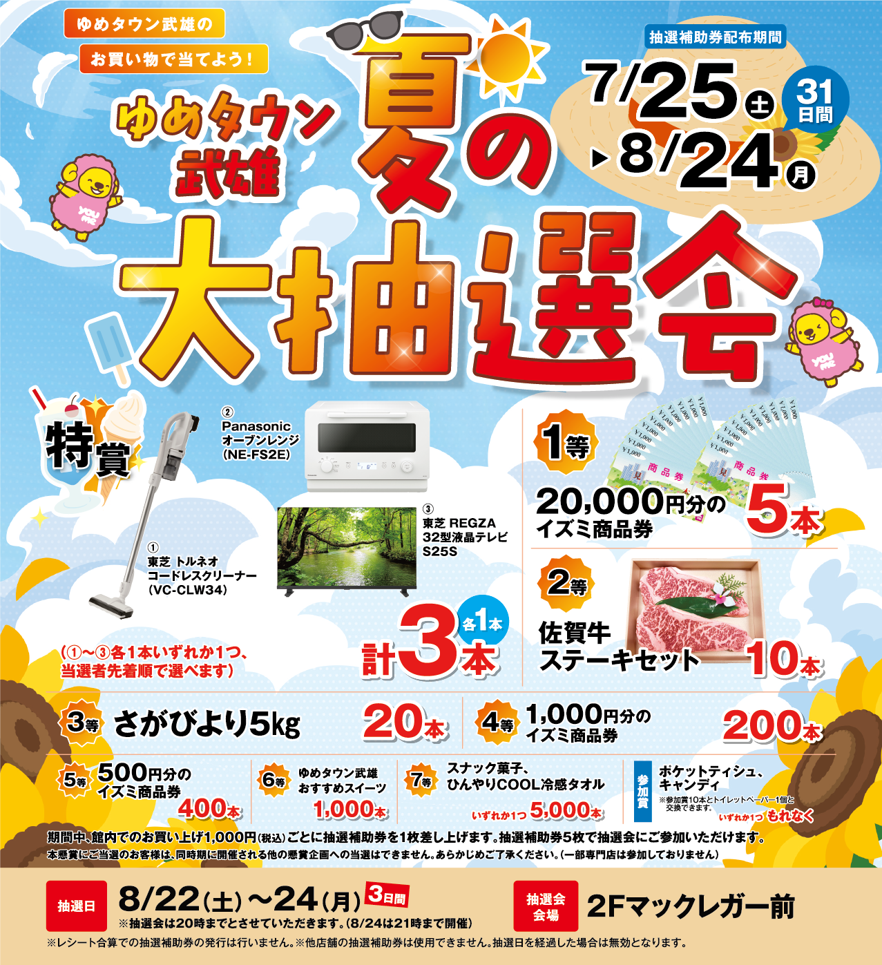 ゆめタウン武雄のお買い物で当てよう！ ゆめタウン武雄 夏の大抽選会 抽選補助券配布期間 7月25日(土曜日)～8月24日(月曜日) 31日間 抽選日 8月22日(土曜日)～8月24日(月曜日) 3日間 ※抽選会は20時までとさせていただきます。（8月24(月曜日)は21時まで開催） 抽選会会場 ２Fマックレガー前