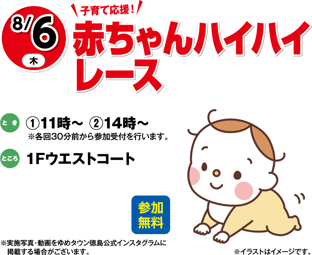8月6日(木曜日) 子育て応援！ 赤ちゃんハイハイレース とき ①11時～②14時～	ところ 1Fウエストコート 参加無料 ※実施写真・動画をゆめタウン徳島公式インスタグラムに掲載する場合がございます。