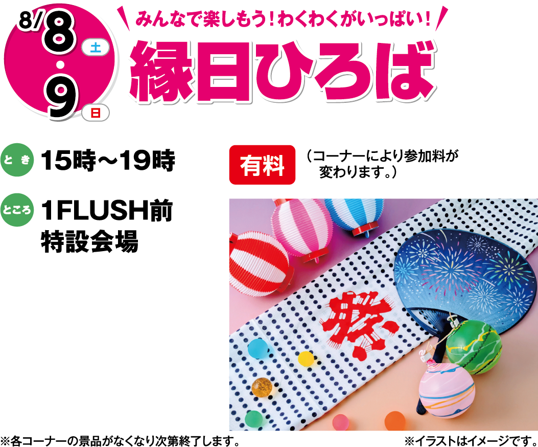 8月8日(土曜日)・9日(日曜日) みんなで楽しもう！わくわくがいっぱい！ 縁日ひろば 有料 （コーナーにより参加料が変わります。）とき 15時～19時 ところ 1F LUSH前特設会場