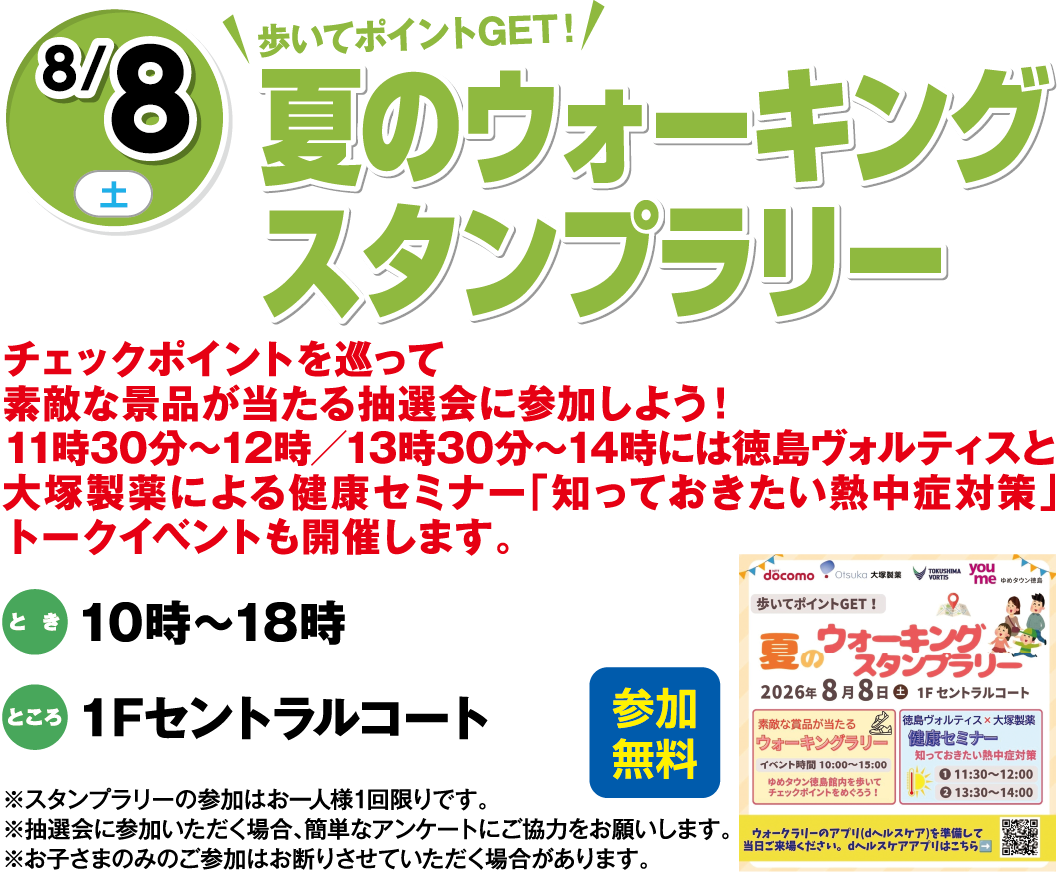 8月8日(土曜日) 歩いてポイントGET！ 夏のウォーキングスタンプラリー 参加無料 チェックポイントを巡って素敵な景品が当たる抽選会に参加しよう！11時30分～12時／13時30分～14時には徳島ヴォルティスと大塚製薬による健康セミナー「知っておきたい熱中症対策」トークイベントも開催します。 とき 10時～18時 ところ 1Fセントラルコート ※スタンプラリーの参加はお一人様1回限りです。※抽選会に参加いただく場合、簡単なアンケートにご協力をお願いします。※お子さまのみのご参加はお断りさせていただく場合があります。