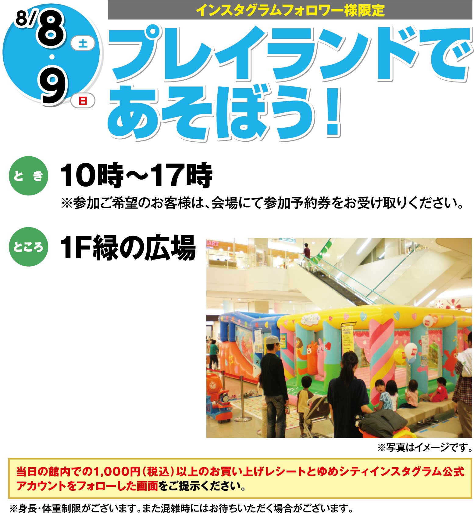 【インスタグラムフォロワー様限定】8月8日(土曜日)・9日(日曜日) プレイランドであそぼう！ とき 10時～17時※参加ご希望のお客様は、会場にて参加予約券をお受け取りください。 ところ 1F緑の広場 ※身長・体重制限がございます。また混雑時にはお待ちいただく場合がございます。