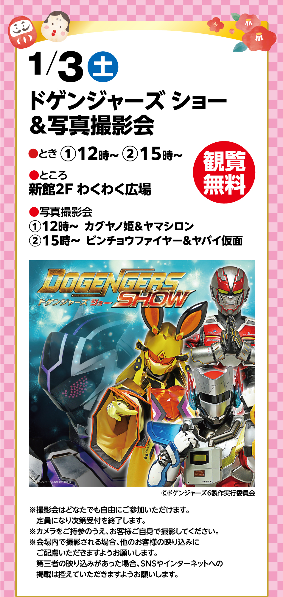 1月3日(土曜日)  ドゲンジャーズ ショー&写真撮影会 ●とき ①12時～ ②15時～ ●ところ 新館2F わくわく広場  ●写真撮影会①12時～  カグヤノ姫＆ヤマシロン②15時～  ビンチョウファイヤー＆ヤバイ仮面 観覧無料 ※撮影会はどなたでも自由にご参加いただけます。定員になり次第受付を終了します。※カメラをご持参のうえ、お客様ご自身で撮影してください。※会場内で撮影される場合、他のお客様の映り込みにご配慮いただきますようお願いします。第三者の映り込みがあった場合、SNSやインターネットへの掲載は控えていただきますようお願いします。