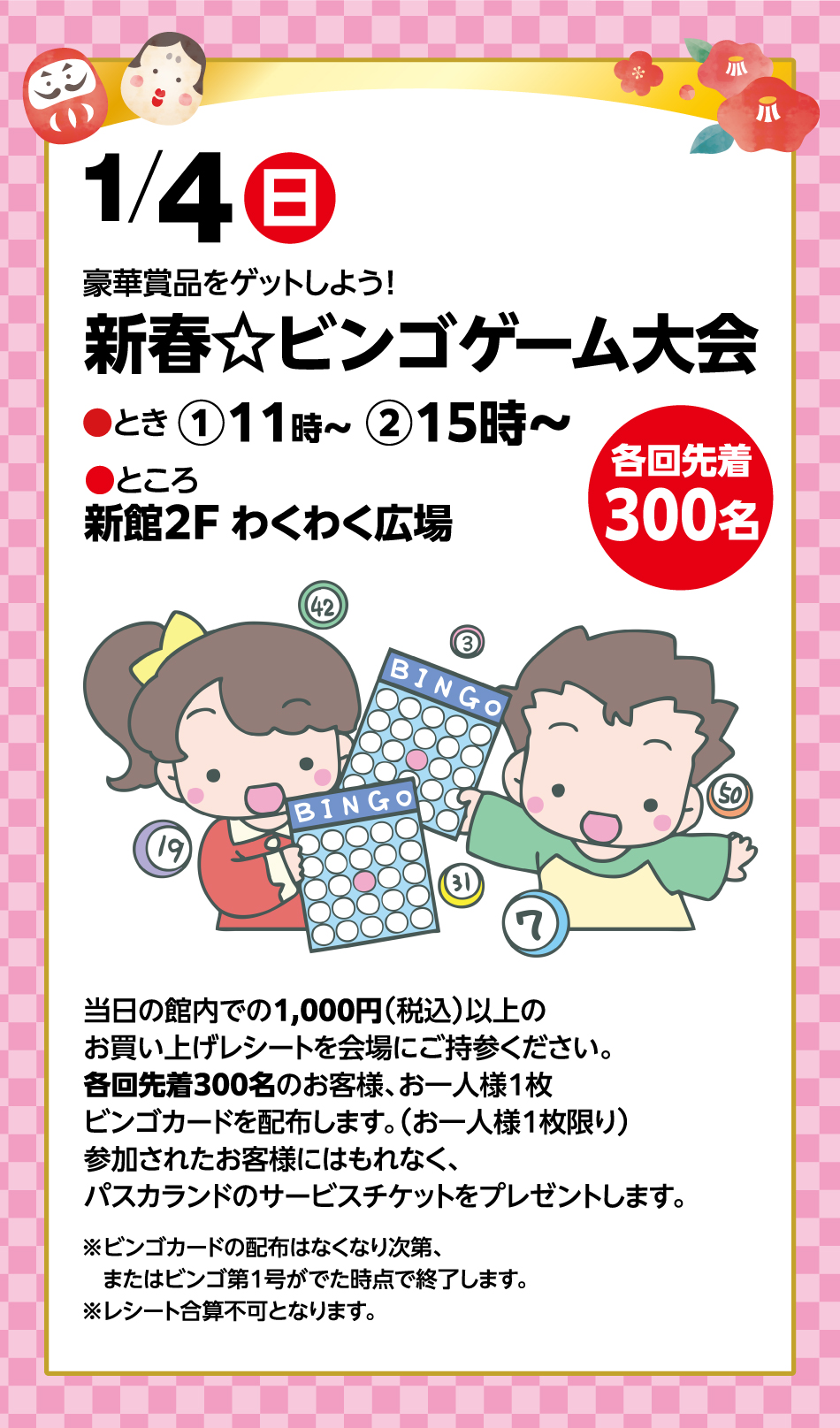 1月4日(日曜日) 豪華賞品をゲットしよう！ 新春☆ビンゴゲーム大会 ●とき ①11時～ ②15時～  ●ところ 新館2F わくわく広場 各回先着300名 当日の館内での1,000円(税込)以上のお買い上げレシートを会場にご持参ください。各回先着300名のお客様、お一人様1枚ビンゴカードを配布します。(お一人様1枚限り)参加されたお客様にはもれなく、パスカランドのサービスチケットをプレゼントします。※ビンゴカードの配布はなくなり次第、またはビンゴ第1号がでた時点で終了します。※レシート合算不可となります。