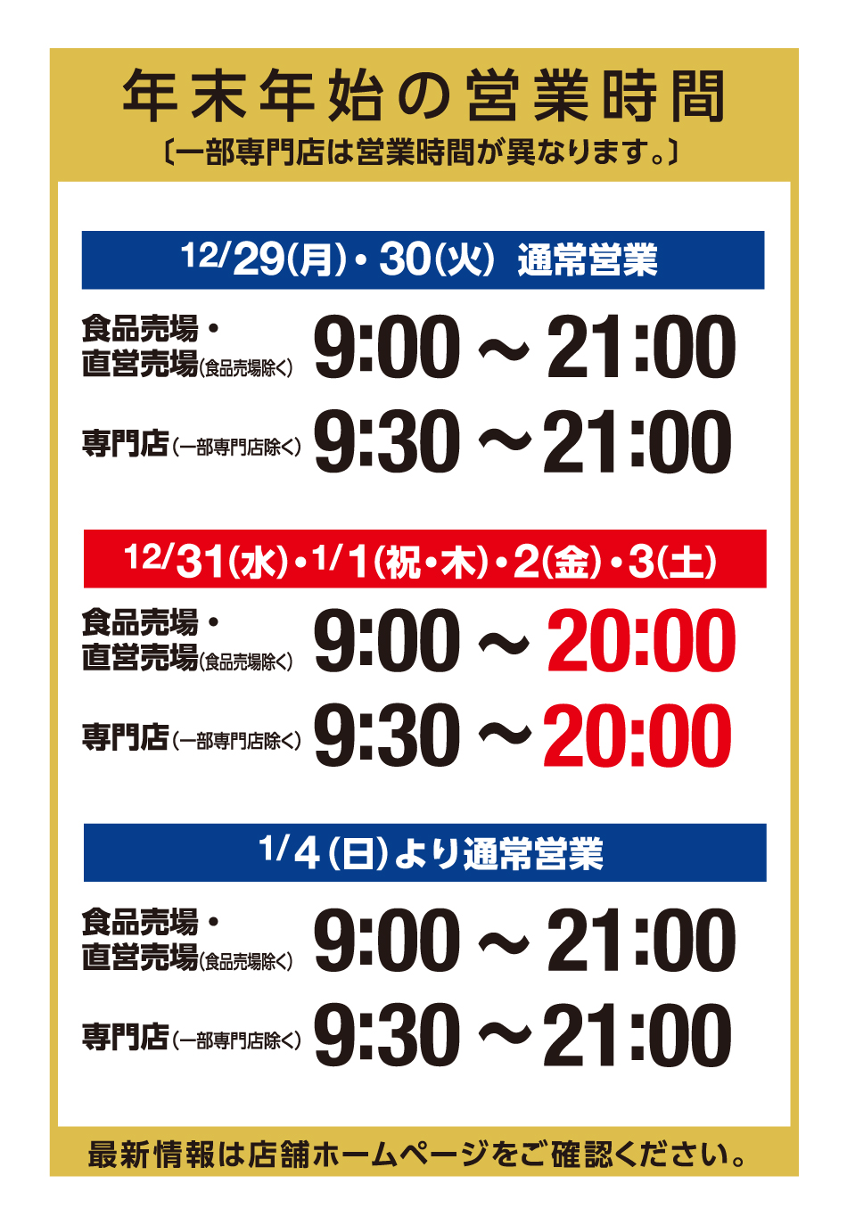 年末年始の営業時間〔一部専門店は営業時間が異なります。〕 12月29日(日曜日) ・30日(火曜日) 通常営業 食品売場・直営売場(食品売場除く) 9:00～21:00 専門店(一部専門店除く) 9:30～21:00  12月31日(水曜日) ・1月1日(祝日・木曜日) ・2日(金曜日) ・3日(土曜日) 食品売場・直営売場(食品売場除く) 9:00～20:00 専門店(一部専門店除く) 9:30～20:00 1月4日(日曜日)より通常営業 食品売場・直営売場(食品売場除く) 9:00～21:00 専門店(一部専門店除く) 9:30～21:00 最新情報は店舗ホームページをご確認ください。
