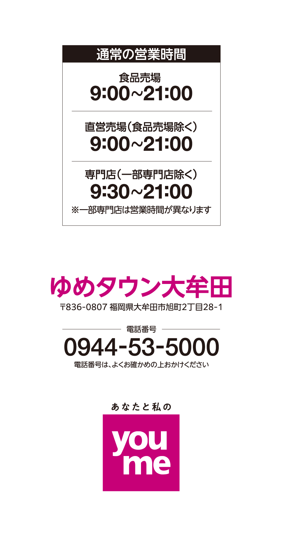 営業時間 食品売場 9:00~21:00 直営売場(食品売場除く) 9:00~21:00 専門店(一部専門店除く) 9:30~21:00※一部専門店は営業時間が異なります ゆめタウン大牟田 〒836-0807 福岡県大牟田市旭町2丁目28-1 電話番号 0944-53-5000 電話番号は、よくお確かめの上おかけください あなたと私のyoume