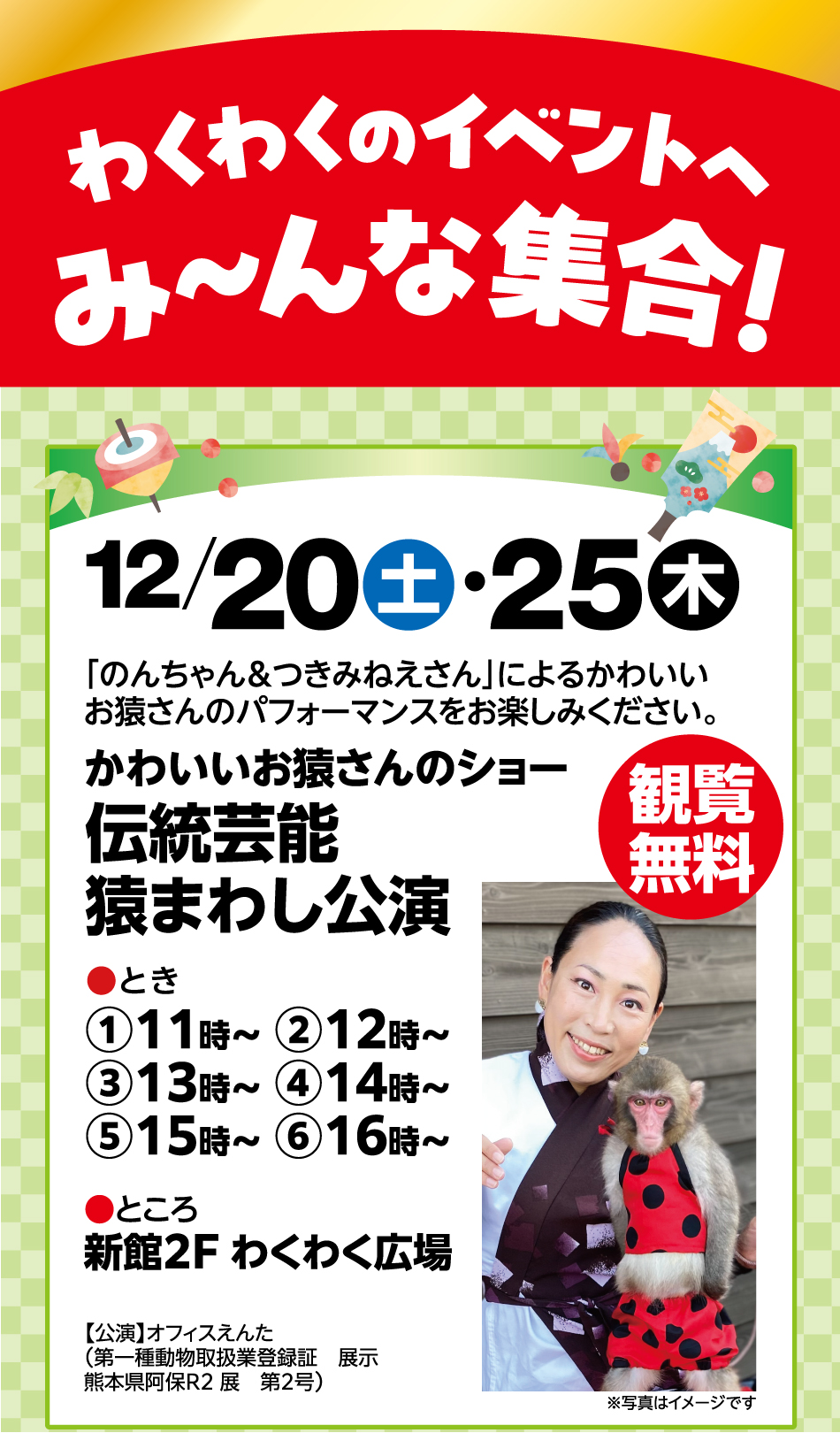 わくわくイベントへ み～んな集合 12月20日(土曜日)・25日(木曜日) 「のんちゃん＆つきみねえさん」によるかわいいお猿さんのパフォーマンスをお楽しみください。 かわいいお猿さんのショー 伝統芸能猿まわし公演 観覧無料 ●とき①11時～ ②12時～ ③13時～ ④14時～ ⑤15時～ ⑥16時～ ●ところ新館2F わくわく広場