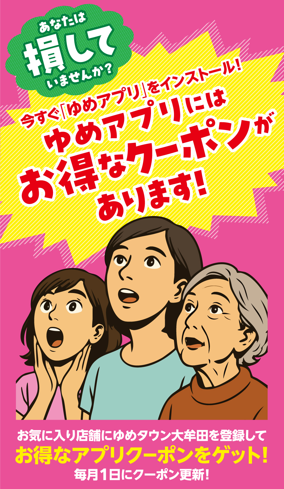 あなたは損していませんか？ 今すぐ「ゆめアプリ」をインストール！  ゆめアプリにはお得なクーポンがあります！ お気に入り店舗にゆめタウン大牟田を登録してお得なアプリクーポンをゲット！毎月1日にクーポン更新！