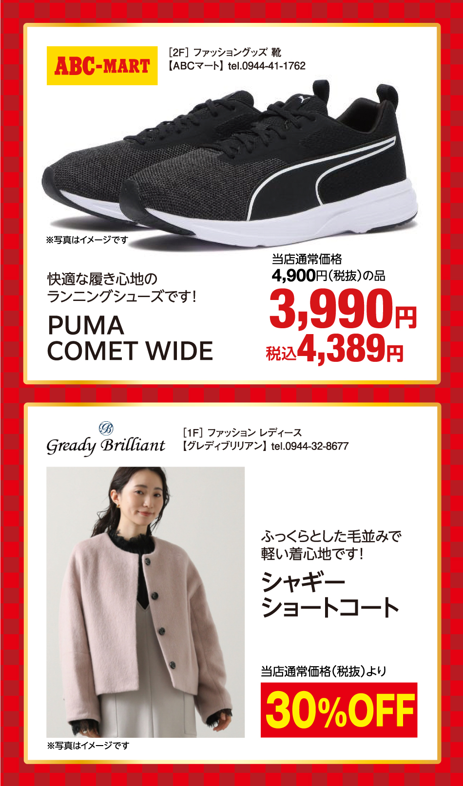 ［2F］ ファッショングッズ 靴【ABCマート】 tel.0944-41-1762 快適な履き心地のランニングシューズです！ PUMA COMET WIDE 当店通常価格4,900円(税抜)の品 3,990円 税込4,389円 ※写真はイメージです  ［1F］ ファッション レディース【グレディブリリアン】 tel.0944-32-8677 ふっくらとした毛並みで軽い着心地です！ シャギーショートコート 当店通常価格(税抜)より 30%Off ※写真はイメージです