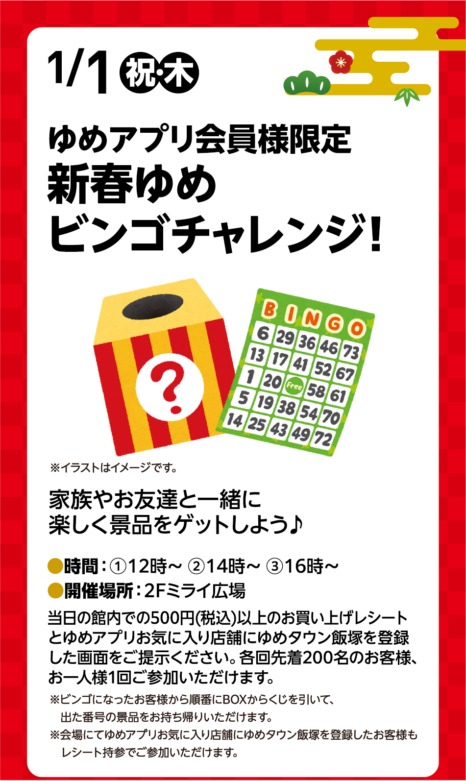 1月1日(祝日・木曜日) ゆめアプリ会員様限定 新春ゆめビンゴチャレンジ！※イラストはイメージです。 家族やお友達と一緒に楽しく景品をゲットしよう♪ 時間：①12時～ ②14時～ ③16時～ 開催場所：2階ミライ広場 当日の館内での500円(税込)以上のお買い上げレシートとゆめアプリお気に入り店舗にゆめタウン飯塚を登録した画面をご提示ください。各回先着200名のお客様、お一人様1回ご参加いただけます。※ビンゴになったお客様から順番にBOXからくじを引いて、出た番号の景品をお持ち帰りいただけます。※会場にてゆめアプリお気に入り店舗にゆめタウン飯塚を登録したお客様もレシート持参でご参加いただけます。