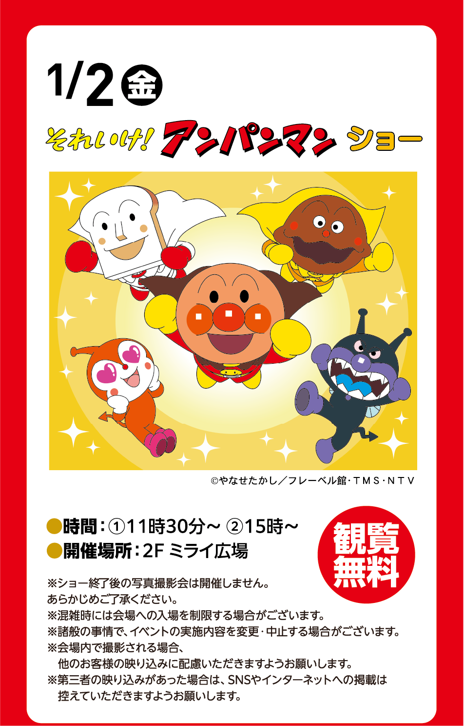 1月2日(金曜日) それいけ!アンパンマンショー ©やなせたかし／フレーベル館・TMS・NTV 時間：①11時30分～ ②15時～ 開催場所：2階 ミライ広場 観覧無料 ※ショー終了後の写真撮影会は開催しません。あらかじめご了承ください。※混雑時には会場への入場を制限する場合がございます。※諸般の事情で、イベントの実施内容を変更・中止する場合がございます。※会場内で撮影される場合、他のお客様の映り込みに配慮いただきますようお願いします。※第三者の映り込みがあった場合は、SNSやインターネットへの掲載は控えていただきますようお願いします。