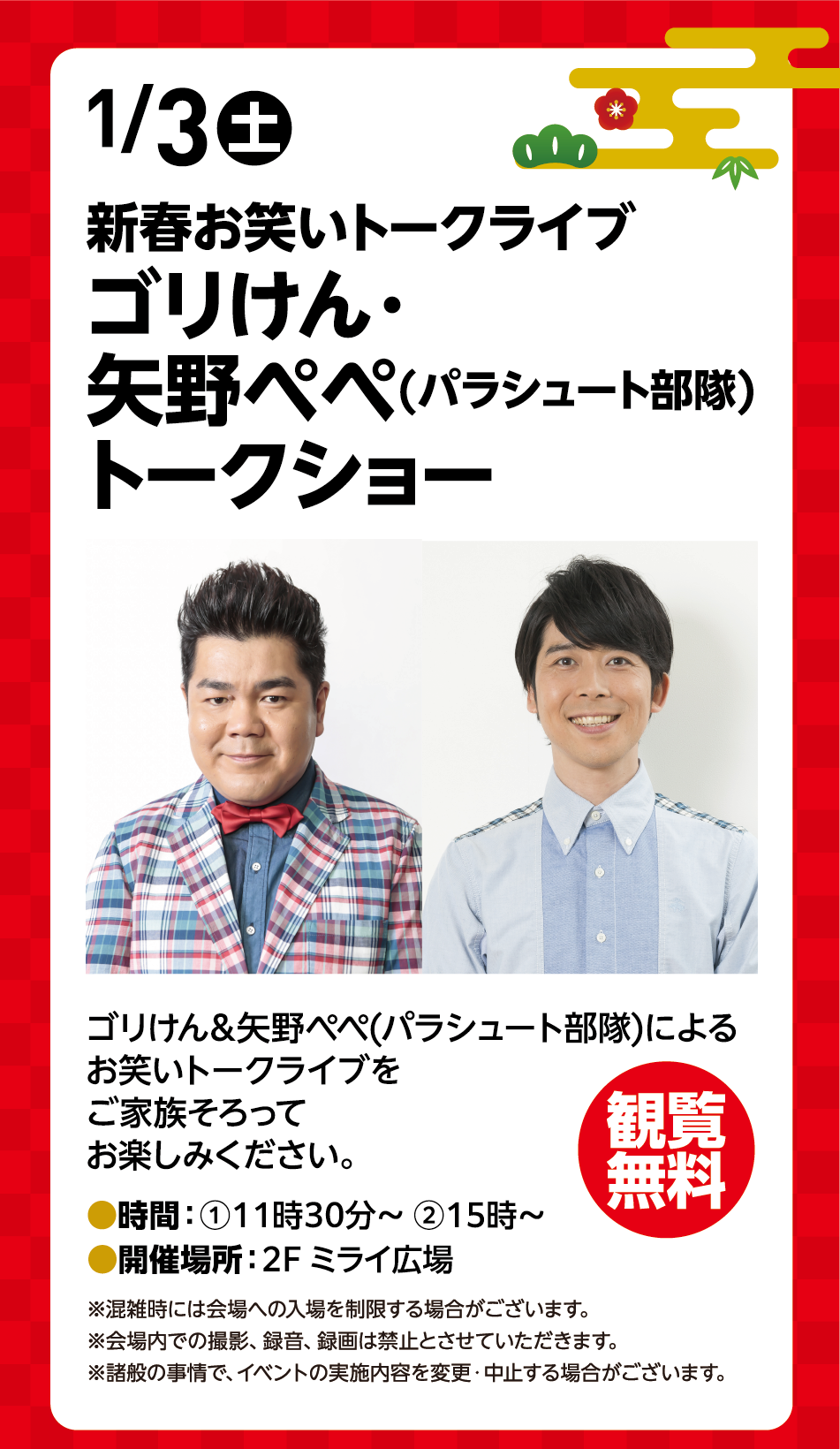 1月3日(土曜日) 新春お笑いトークライブ ゴリけん・矢野ペペ(パラシュート部隊)トークショー ゴリけん&矢野ペペ(パラシュート部隊)によるお笑いトークライブをご家族そろってお楽しみください。 時間：①11時30分～ ②15時～ 開催場所：2F ミライ広場 観覧無料 ※混雑時には会場への入場を制限する場合がございます。※会場内での撮影、録音、録画は禁止とさせていただきます。※諸般の事情で、イベントの実施内容を変更・中止する場合がございます。