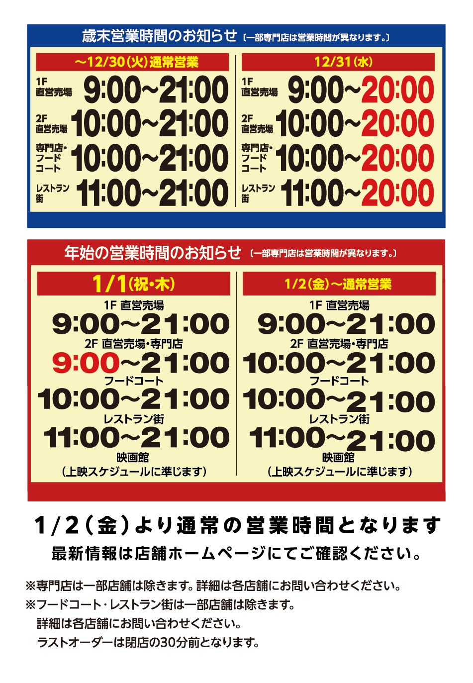歳末営業時間のお知らせ(一部専門店は営業時間が異なります。) [～12月30日(火曜日)通常営業]1階直営売場9時～21時 2階直営売場10時～21時 専門店・フードコート10時～21時 レストラン街11時～21時 [12月31日(水曜日)]1階直営売場9時～20時 2階直営売場10時～20時 専門店・フードコート10時～20時 レストラン街11時～20時 年始の営業時間のお知らせ(一部専門店は営業時間が異なります。) [1月1日(祝日・木曜日)]1階直営売場9時～21時 2階直営売場9時～21時 専門店・フードコート10時～21時 レストラン街11時～21時 映画館(上映スケジュールに準じます) [1月2日(金曜日)～通所営業]1階直営売場9時～21時 2階直営売場10時～21時 専門店・フードコート10時～21時 レストラン街11時～21時 映画館(上映スケジュールに準じます) 1月2日(金曜日)より通常の営業時間となります 最新情報は店舗ホームページにてご確認ください。 ※専門店は一部店舗は除きます。詳細は各店舗にお問い合わせください。※フードコート・レストラン街は一部店舗は除きます。詳細は各店舗にお問い合わせください。ラストオーダーは閉店の30分前となります。