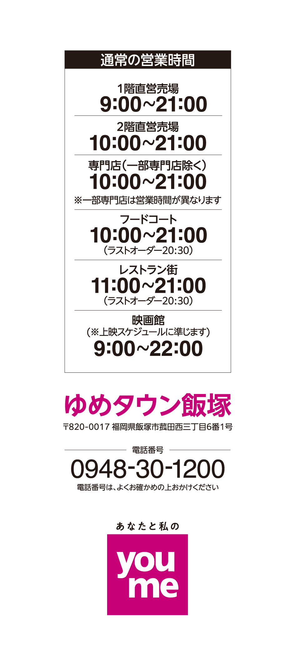営業時間 1階直営売場 9:00~21:00 2階直営売場 10:00~21:00 専門店(一部専門店除く) 10:00~21:00※一部専門店は営業時間が異なります フードコート 10:00~21:00(ラストオーダー20:30) レストラン街 11:00~21:00(ラストオーダー20:30) 映画館(※上映スケジュールに準じます) 9:00~22:00 ゆめタウン飯塚 〒820-0017 福岡県飯塚市菰田西三丁目6番1号 電話番号 0948-30-1200 電話番号は、よくお確かめの上おかけください あなたと私のyoume