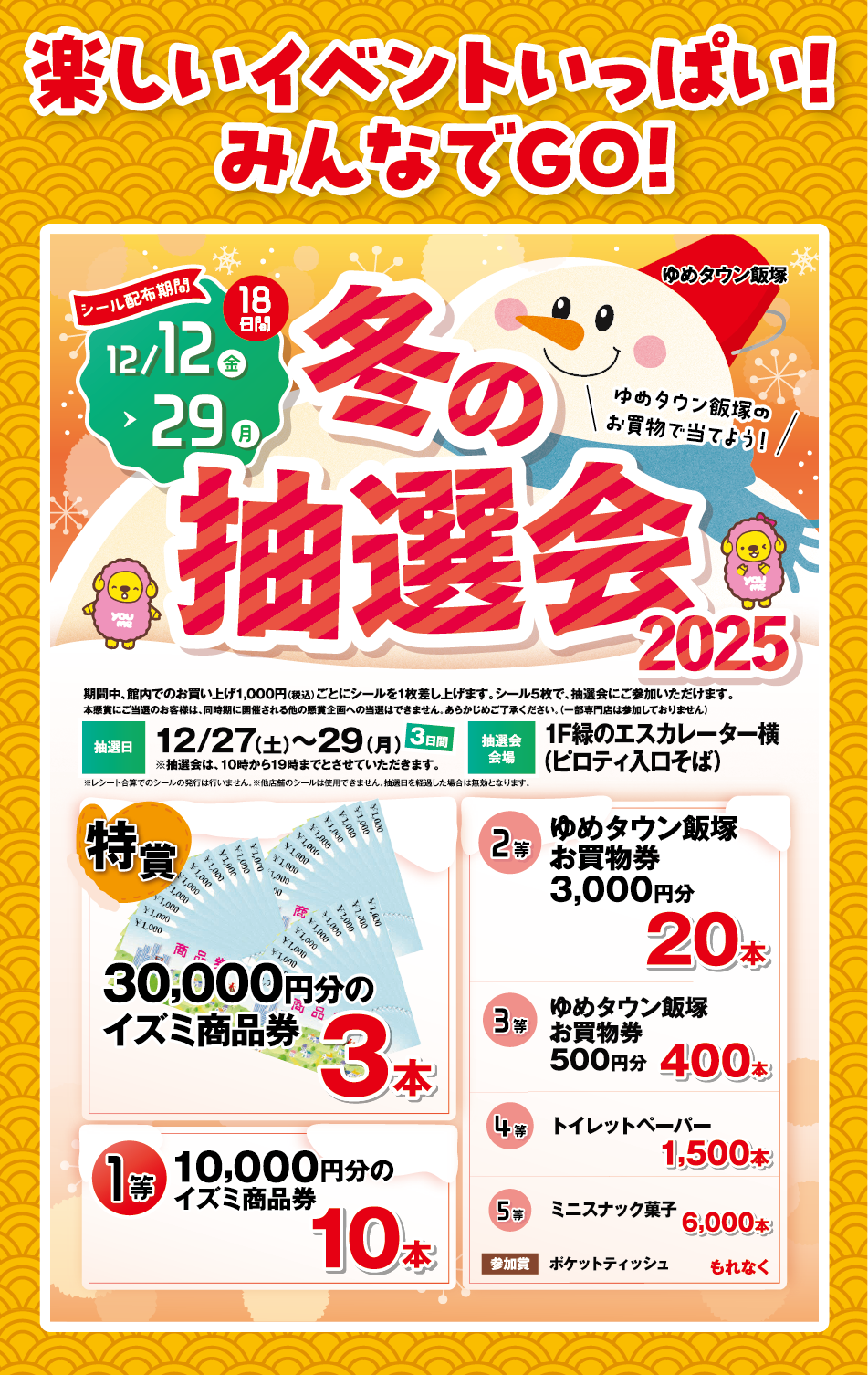 楽しいイベントいっぱい!みんなでGO! 冬の抽選会2025「ゆめタウン飯塚のお買物で当てよう!」シール配布期間12月12日(金曜日)～29日(月曜日)18日間 期間中、館内でのお買い上げ1,000円(税込)ごとにシールを1枚差し上げます。シール5枚で、抽選会にご参加いただけます。本懸賞にご当選のお客様は、同時期に開催される他の懸賞企画への当選はできません。あらかじめご了承ください。(一部専門店は参加しておりません) 抽選日：12月27日(土曜日)～29日(月曜日)3日間※抽選会は、10時から19時までとさせていただきます。 抽選会会場：1階緑のエスカレーター横(ピロティ入口そば) ※レシート合算でのシールの発行は行いません。※多店舗のシールは使用できません。抽選日を経過した場合は無効となります。 [特賞]30,000円分のイズミ商品券3本 [1等]10,000円分のイズミ商品券10本 [2等]ゆめタウン飯塚お買物券3,000円分20本 [3等]ゆめタウン飯塚お買物券500円分400本 [4等]トイレットペーパー1,500本 [5等]ミニスナック菓子6,000本 [参加賞]ポケットティッシュもれなく