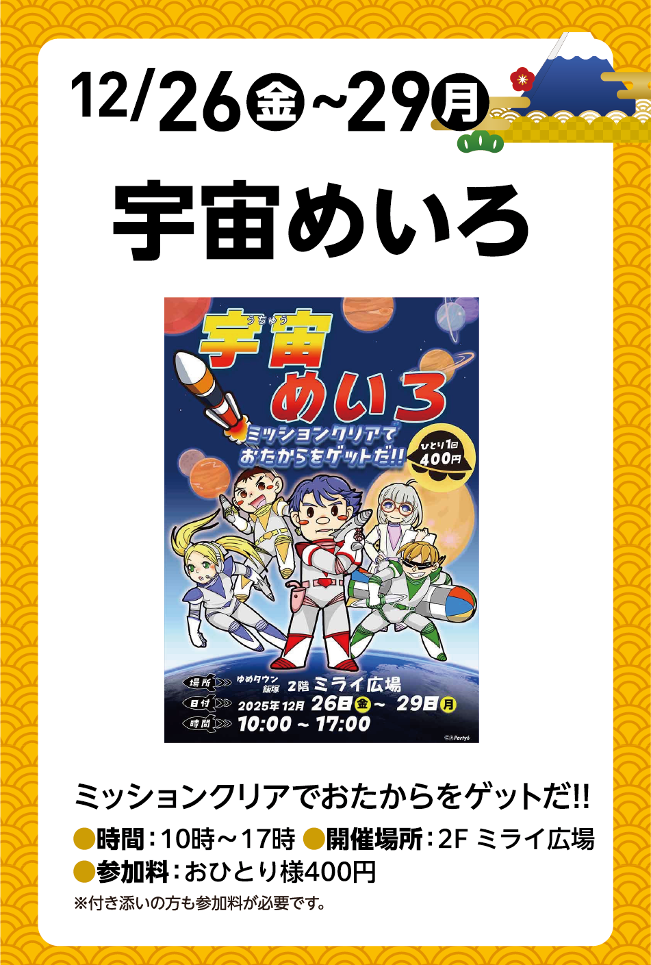 12月26日(金曜日)～29日(月曜日)宇宙めいろ 「ミッションクリアでおたからをゲットだ!!」時間：10時〜17時 開催場所：2階 ミライ広場 参加料：おひとり様400円 ※付き添いの方も参加料が必要です。