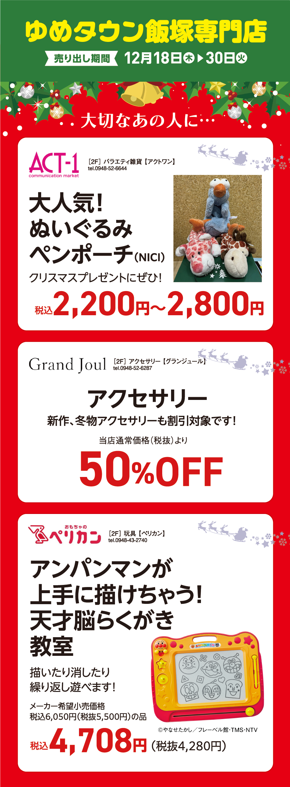 ゆめタウン飯塚専門店 売り出し期間12月18日(木曜日)～30日(火曜日) 「大切なあの人に…」 [2F]バラエティ雑貨【アクトワン】tel.0948-52-6644 大人気！ぬいぐるみペンポーチ（NICI）クリスマスプレゼントにぜひ！ 税込2,200円〜2,800円 [2F]アクセサリー【グランジュール】tel.0948-52-6287 アクセサリー 新作、冬物アクセサリーも割引対象です！ 当店通常価格（税抜）より50%OFF [2F] 玩具 【ペリカン】tel.0948-43-2740 アンパンマンが上手に描けちゃう! 天才脳らくがき教室 描いたり消したり繰り返し遊べます！ メーカー希望小売価格税込6,050円（税抜5,500円）の品税込4,708円（税抜4,280円） ©やなせたかし／フレーベル館・TMS・NTV