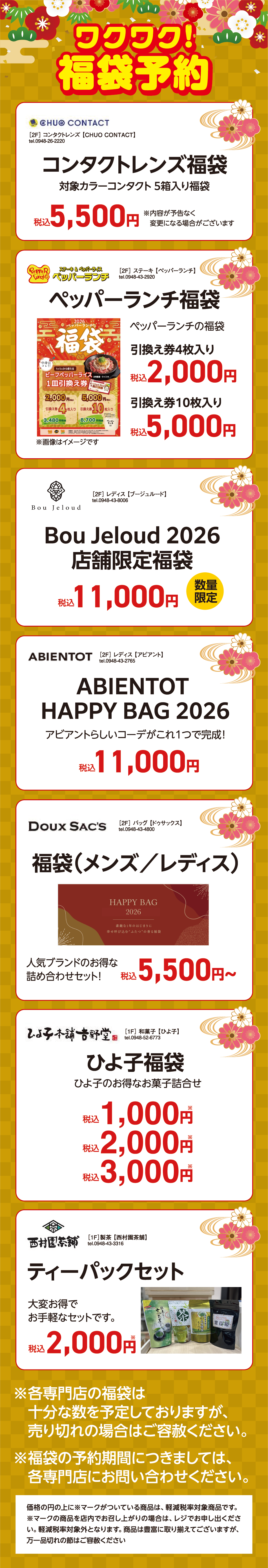ワクワク！福袋予約 [2F]コンタクトレンズ【CHUO CONTACT】tel.0948-26-2220 コンタクトレンズ福袋 対象カラーコンタクト 5箱入り福袋税込5,500円※内容が予告なく変更になる場合がございます [2F] ステーキ【ペッパーランチ】tel.0948-43-2920 ペッパーランチ福袋 ペッパーランチの福袋引換え券4枚入り税込2,000円 引換え券10枚入り税込5,000円 ※画像はイメージです [2F] レディス 【ブージュルード】tel.0948-43-8006 Bou Jeloud 2026店舗限定福袋 税込11,000円 数量限定 [2F] レディス 【アビアント】tel.0948-43-2765 ABIENTOT HAPPY BAG 2026 アビアントらしいコーデがこれ1つで完成！ 税込11,000円 [2F] バッグ 【ドゥサックス】tel.0948-43-4800 福袋（メンズ／レディス）人気ブランドのお得な詰め合わせセット！税込5,500円〜 [1F] 和菓子 【ひよ子】tel.0948-52-6773 ひよ子福袋 ひよ子のお得なお菓子詰合せ税込1,000円※税込2,000円※税込3,000円※ [1F]製茶 【西村園茶舗】tel.0948-43-3316 ティーパックセット 大変お得でお手軽なセットです。税込2,000円 ※各専門店の福袋は十分な数を予定しておりますが、売り切れの場合はご容赦ください。※福袋の予約期間につきましては、各専門店にお問い合わせください。価格の円の上に※マークがついている商品は、軽減税率対象商品です。 ※マークの商品を店内でお召し上がりの場合は、レジでお申し出ください。軽減税率対象外となります。商品は豊富に取り揃えてございますが、万一品切れの節はご容赦ください