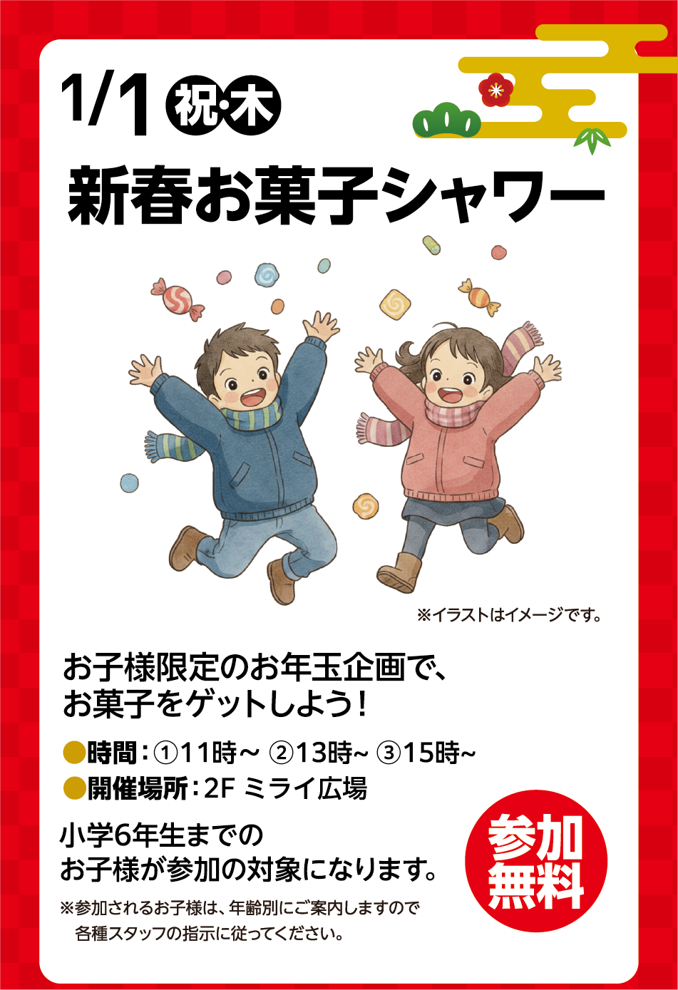 1月1日(祝日・木曜日) 新春お菓子シャワー※イラストはイメージです。お子様限定のお年玉企画で、お菓子をゲットしよう！ 時間：①11時〜 ②13時～ ③15時～ 開催場所：2階 ミライ広場 小学6年生までのお子様が参加の対象になります。※参加されるお子様は、年齢別にご案内しますので各種スタッフの指示に従ってください。 参加無料