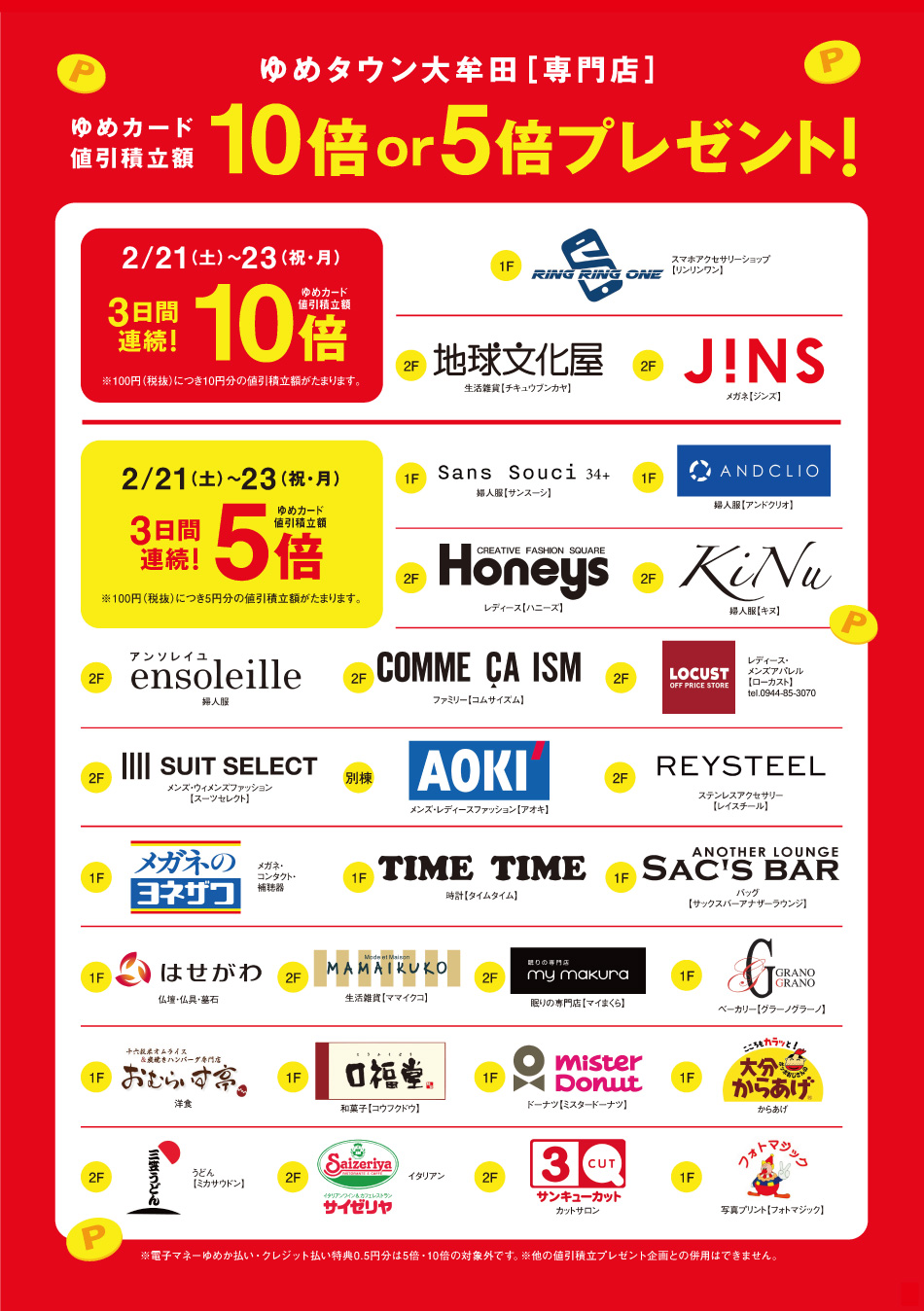 ゆめタウン大牟田 専門店 ゆめカード値引積立額10倍or5倍プレゼント! 2月21日(土曜日)～23日(祝日・月曜日) 3日間連続！ゆめカード値引積立額10倍 ※100円(税抜)につき10円分の値引積立額がたまります。 1F リンリンワン(RingRingOne) 2F 地球文化屋 2F JINS 2月21日(土曜日)～23日(祝日・月曜日) 3日間連続！ゆめカード値引積立額5倍 ※100円(税抜)につき5円分の値引積立額がたまります。 1F Sans Souci 34+ 1F アンドクリオ 2F Honeys（ハニーズ） 2F KiNu（キヌ） 2F ensoleille（アンソレイユ） 2F COMME CA ISM（コムサイズム） 2F ローカスト 2F スーツセレクト 別棟 AOKI 2F レイスチール 1F メガネのヨネザワ 1F タイムタイム 1F サックスバーアナザーラウンジ 1F はせがわ 2F ママイクコ 2F マイまくら 1F グラーノグラーノ 1F おむらいす亭 1F 口福堂 1F ミスタードーナツ 1F ポッポおじさんの大分からあげ 2F 三笠うどん 2F サイゼリヤ 2F サンキューカット 1F DPE フォトマジック ※電子マネー・クレジット払い特典0.5円分は5倍・10倍の対象外です。※他の値引積立プレゼント企画との併用はできません。