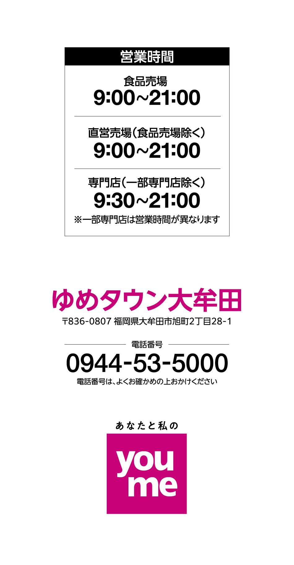 営業時間 食品売場 9:00~21:00 直営売場(食品売場除く) 9:00~21:00 専門店(一部専門店除く) 9:30~21:00※一部専門店は営業時間が異なります ゆめタウン大牟田 〒836-0807 福岡県大牟田市旭町2丁目28-1 電話番号 0944-53-5000 電話番号は、よくお確かめの上おかけください あなたと私のyoume