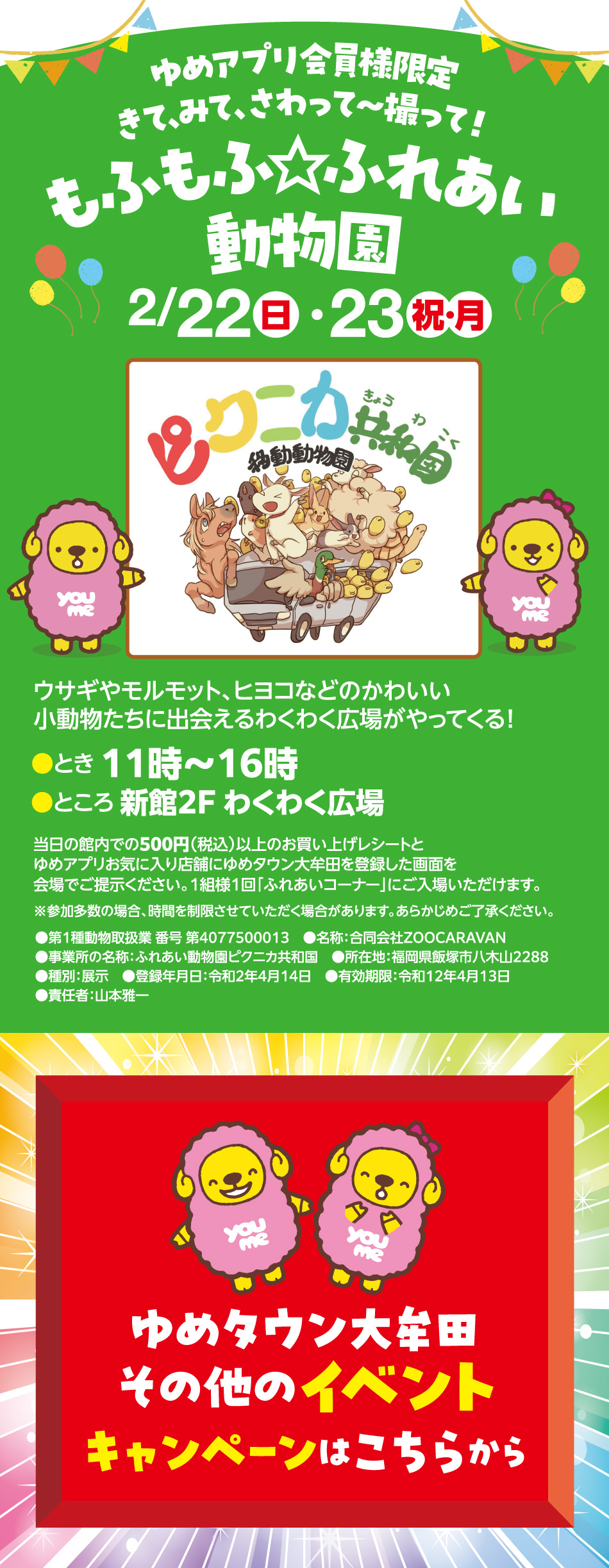 ゆめアプリ会員様限定 きて、みて、さわって～撮って！ もふもふ☆ふれあい動物園 2月22日(日曜日)・23日(祝日・月曜日) ピクニカ共和国 移動動物園 ウサギやモルモット、ヒヨコなどのかわいい小動物たちに出会えるわくわく広場がやってくる！ とき 11時～16時 ところ 新館2F わくわく広場 当日の館内での500円（税込）以上のお買い上げレシートとゆめアプリお気に入り店舗にゆめタウン大牟田を登録した画面を会場でご提示ください。1組様1回「ふれあいコーナー」にご入場いただけます。 ※参加多数の場合、時間を制限させていただく場合があります。あらかじめご了承ください。 ●第1種動物取扱業 番号 第4077500013 ●名称：合同会社ZOOCARAVAN ●事業所の名称：ふれあい動物園ピクニカ共和国 ●所在地：福岡県飯塚市八木山2288 ●種別：展示 ●登録年月日：令和2年4月14日 ●有効期限：令和12年4月13日 ●責任者：山本雅一 ゆめタウン大牟田 その他のイベント キャンペーンはこちらから