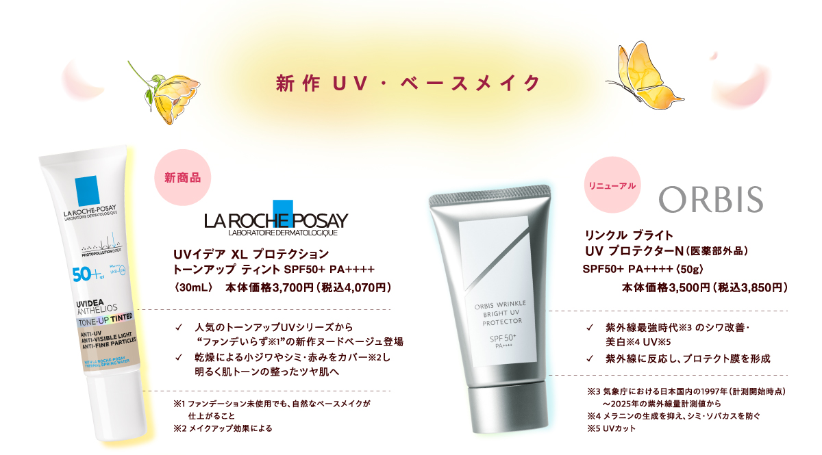 【新作UV・ベースメイク】 [LA ROCHE POSAY]新商品 UVイデア XL プロテクショントーンアップ ティント SPF50+ PA++++〈30mL〉本体価格3,700円（税込4,070円）✓人気のトーンアップUVシリーズから“ファンデいらず※1”の新作ヌードベージュ登場 ✓乾燥による小ジワやシミ・赤みをカバー※2し明るく肌トーンの整ったツヤ肌へ ※1 ファンデーション未使用でも、自然なベースメイクが仕上がること ※2 メイクアップ効果による [ORBIS]リニューアル リンクル ブライト UV プロテクターN（医薬部外品） SPF50+ PA++++〈50g〉本体価格3,500円（税込3,850円）✓紫外線最強時代※3 のシワ改善・美白※4 UV※5 ✓紫外線に反応し、プロテクト膜を形成 ※3 気象庁における日本国内の1997年（計測開始時点）～2025年の紫外線量計測値から ※4 メラニンの生成を抑え、シミ・ソバカスを防ぐ ※5 UVカット