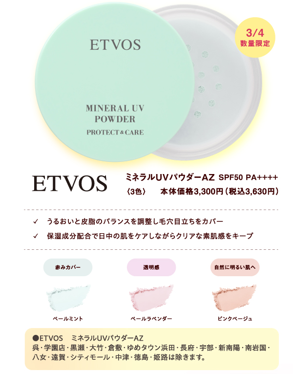 [ETVOS]3月4日(水曜日)数量限定 ミネラルUVパウダーAZ SPF50 PA++++〈3色〉本体価格3,300円（税込3,630円）✓うるおいと皮脂のバランスを調整し毛穴目立ちをカバー ✓保湿成分配合で日中の肌をケアしながらクリアな素肌感をキープ 赤みカバー:ペールミント 透明感:ペールラベンダー 自然に明るい肌へ:ピンクベージュ ●ETVOS　ミネラルUVパウダーAZ 呉・学園店・黒瀬・大竹・倉敷・ゆめタウン浜田・長府・宇部・新南陽・南岩国・八女・遠賀・シティモール・中津・徳島・姫路は除きます。