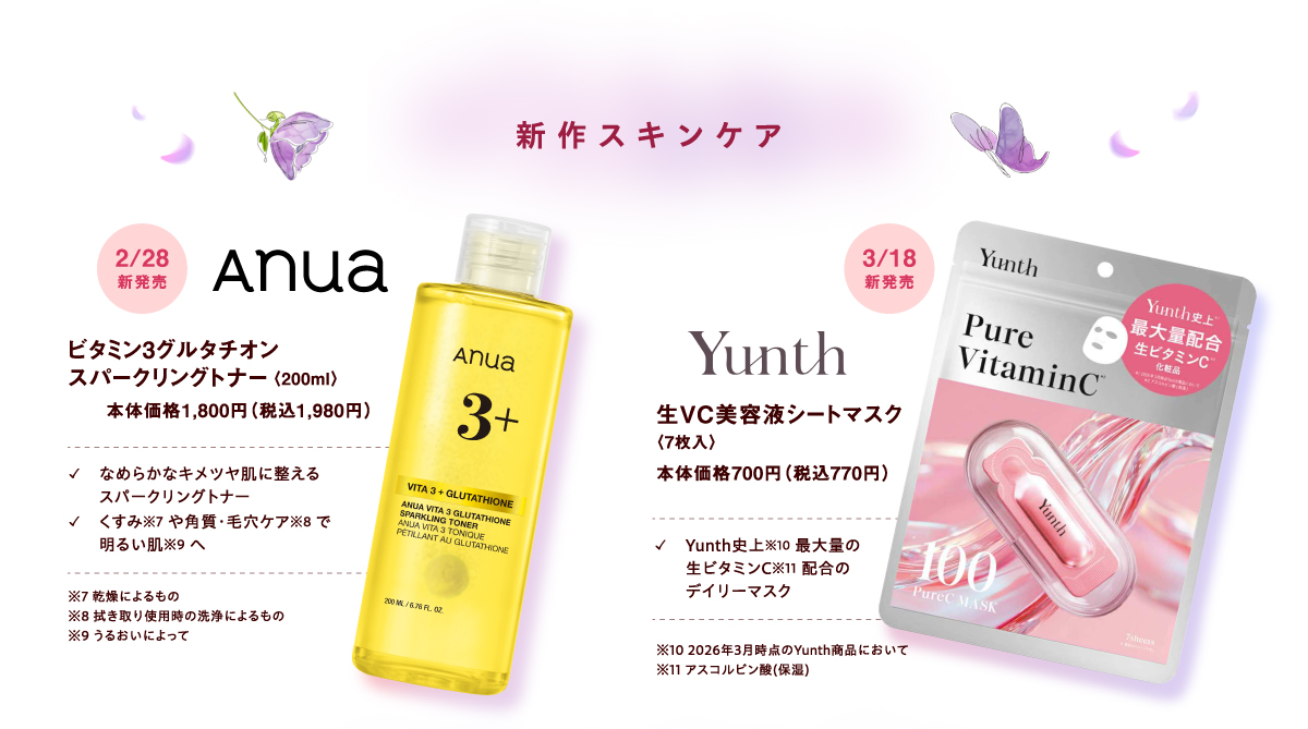 【新作スキンケア】[anua]2月28日(土曜日) ビタミン3グルタチオンスパークリングトナー〈200ml〉本体価格1,800円（税込1,980円）✓なめらかなキメツヤ肌に整えるスパークリングトナー ✓くすみ※7 や角質・毛穴ケア※8 で明るい肌※9 へ ※7 乾燥によるもの ※8 拭き取り使用時の洗浄によるもの ※9 うるおいによって [Yunth]3月18日(水曜日)新発売 生VC美容液シートマスク〈7枚入〉本体価格700円（税込770円）✓Yunth史上※10 最大量の生ビタミンC※11 配合のデイリーマスク ※10 2026年3月時点のYunth商品において ※11 アスコルビン酸(保湿)